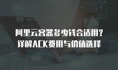 阿里云容器多少钱合适用？详解ACK费用与价值选择