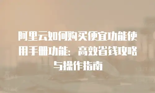 阿里云如何购买便宜功能使用手册功能：高效省钱攻略与操作指南