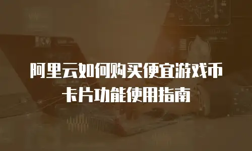 阿里云如何购买便宜游戏币卡片功能使用指南