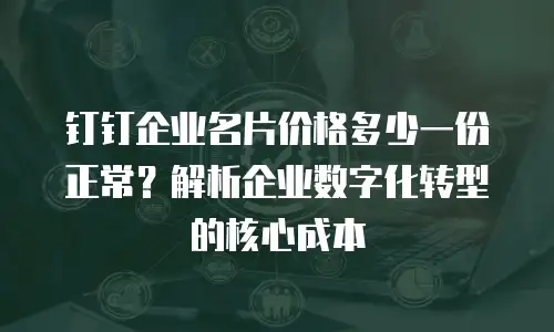钉钉企业名片价格多少一份正常？解析企业数字化转型的核心成本