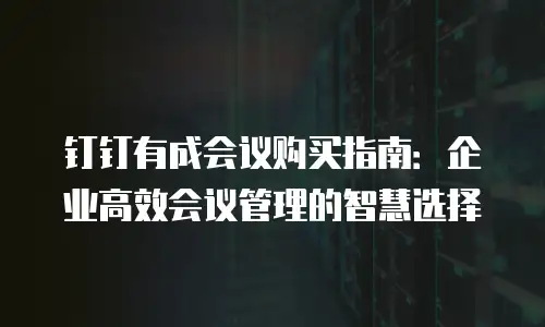 钉钉有成会议购买指南：企业高效会议管理的智慧选择