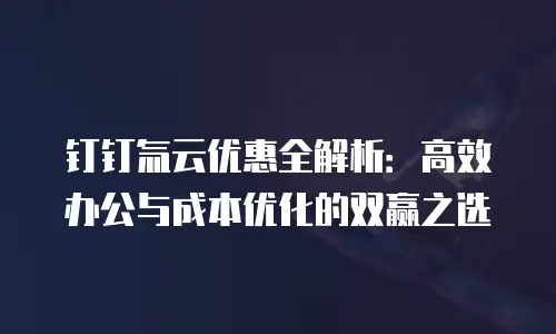 钉钉氚云优惠全解析：高效办公与成本优化的双赢之选