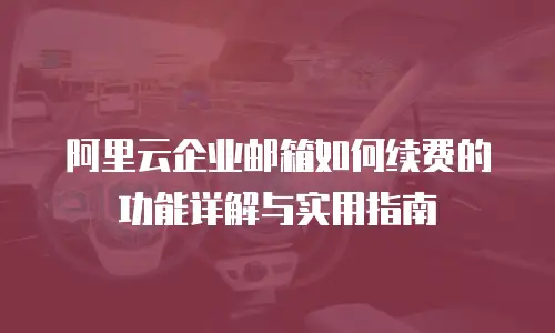 阿里云企业邮箱如何续费的功能详解与实用指南