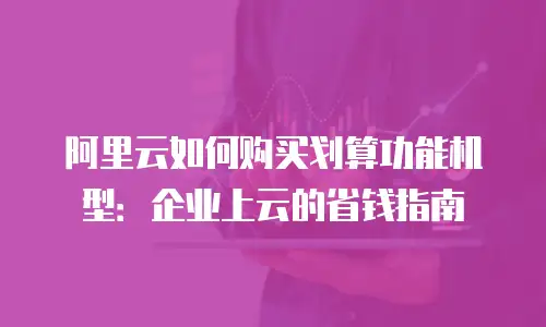 阿里云如何购买划算功能机型：企业上云的省钱指南