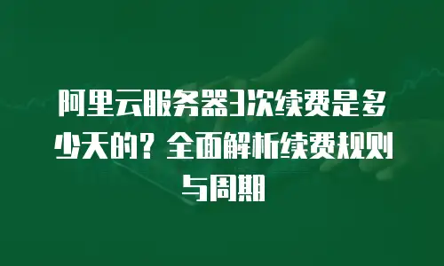 阿里云服务器3次续费是多少天的？全面解析续费规则与周期