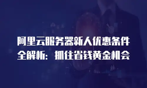 阿里云服务器新人优惠条件全解析：抓住省钱黄金机会