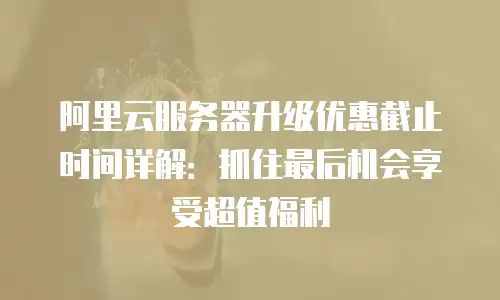 阿里云服务器升级优惠截止时间详解：抓住最后机会享受超值福利