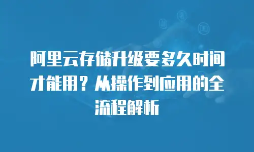 阿里云存储升级要多久时间才能用？从操作到应用的全流程解析