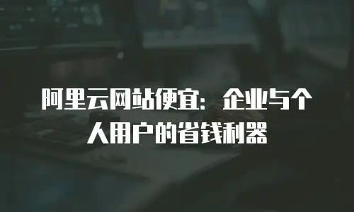 阿里云网站便宜：企业与个人用户的省钱利器