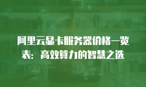 阿里云显卡服务器价格一览表：高效算力的智慧之选