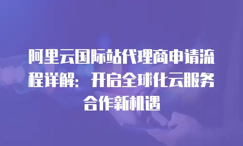 阿里云国际站代理商申请流程详解：开启全球化云服务合作新机遇