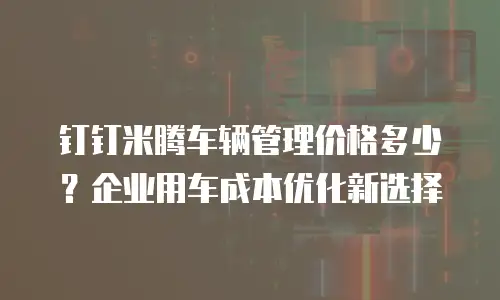 钉钉米腾车辆管理价格多少？企业用车成本优化新选择