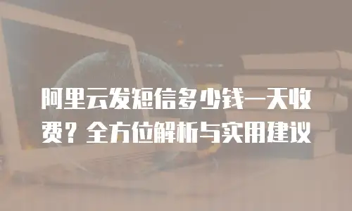 阿里云发短信多少钱一天收费？全方位解析与实用建议