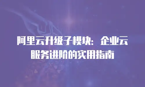 阿里云升级子模块：企业云服务进阶的实用指南