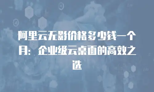 阿里云无影价格多少钱一个月：企业级云桌面的高效之选