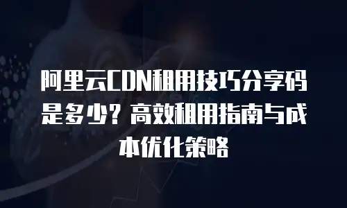 阿里云CDN租用技巧分享码是多少？高效租用指南与成本优化策略