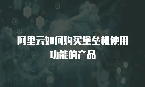 阿里云如何购买堡垒机使用功能的产品