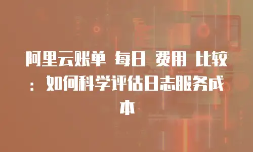阿里云账单 每日 费用 比较：如何科学评估日志服务成本