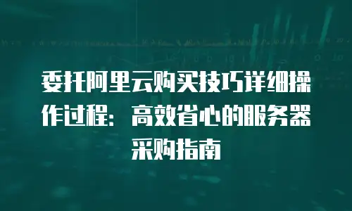 委托阿里云购买技巧详细操作过程：高效省心的服务器采购指南