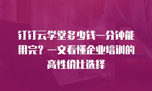 钉钉云学堂多少钱一分钟能用完？一文看懂企业培训的高性价比选择