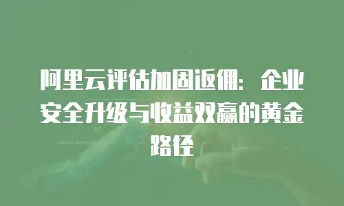 阿里云评估加固返佣：企业安全升级与收益双赢的黄金路径