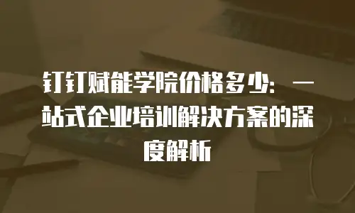 钉钉赋能学院价格多少：一站式企业培训解决方案的深度解析