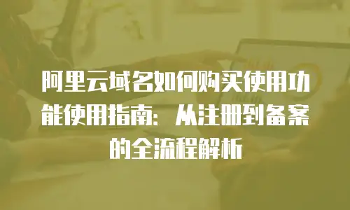 阿里云域名如何购买使用功能使用指南：从注册到备案的全流程解析
