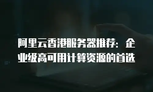 阿里云香港服务器推荐：企业级高可用计算资源的首选