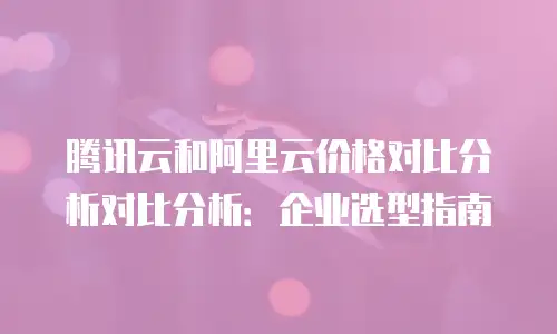 腾讯云和阿里云价格对比分析对比分析：企业选型指南