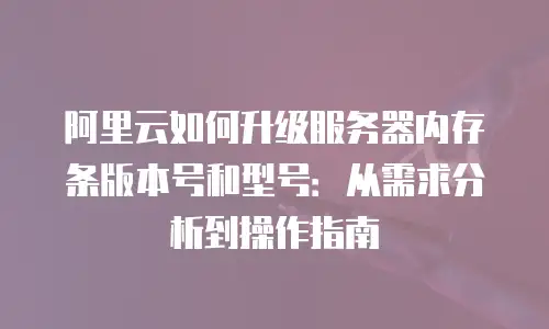 阿里云如何升级服务器内存条版本号和型号：从需求分析到操作指南