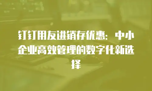 钉钉用友进销存优惠：中小企业高效管理的数字化新选择