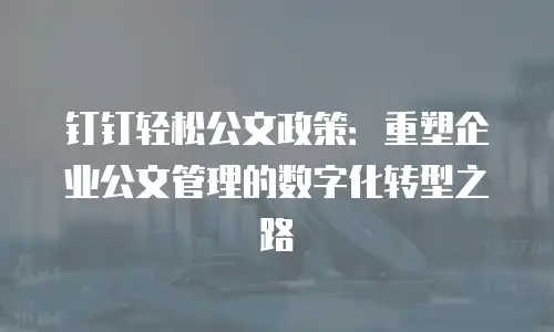 钉钉轻松公文政策：重塑企业公文管理的数字化转型之路