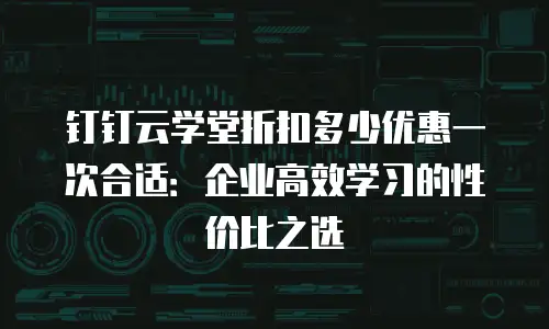 钉钉云学堂折扣多少优惠一次合适：企业高效学习的性价比之选