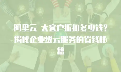 阿里云 大客户折扣多少钱？揭秘企业级云服务的省钱秘籍