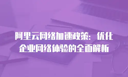 阿里云网络加速政策：优化企业网络体验的全面解析