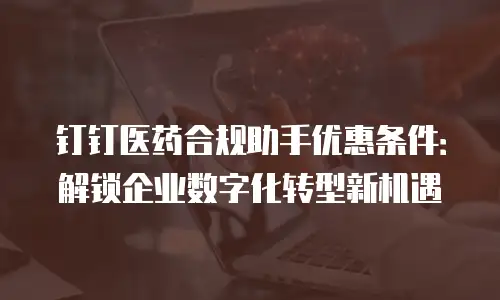 钉钉医药合规助手优惠条件：解锁企业数字化转型新机遇