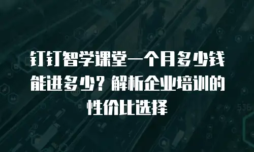 钉钉智学课堂一个月多少钱能进多少？解析企业培训的性价比选择