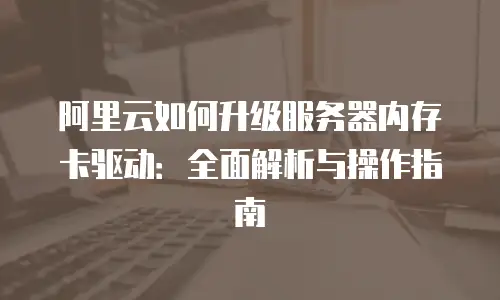 阿里云如何升级服务器内存卡驱动：全面解析与操作指南