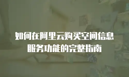 如何在阿里云购买空间信息服务功能的完整指南
