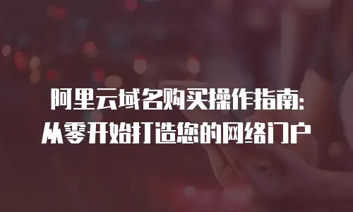 阿里云域名购买操作指南：从零开始打造您的网络门户