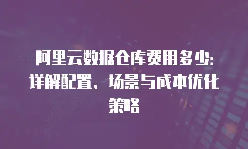 阿里云数据仓库费用多少：详解配置、场景与成本优化策略