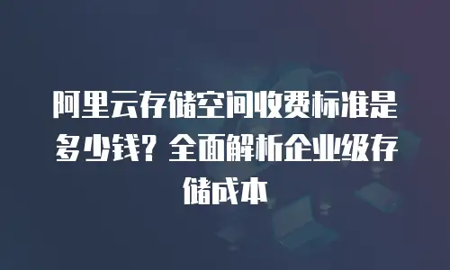 阿里云存储空间收费标准是多少钱？全面解析企业级存储成本