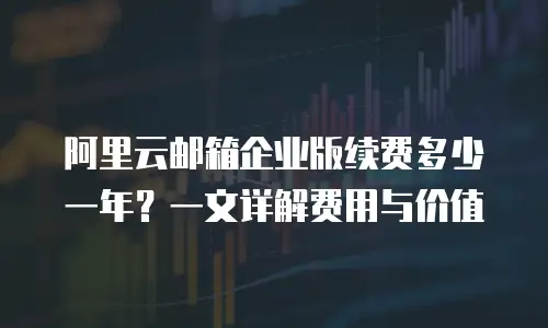 阿里云邮箱企业版续费多少一年？一文详解费用与价值