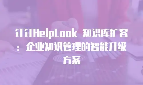 钉钉HelpLook 知识库扩容：企业知识管理的智能升级方案