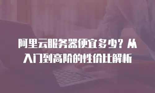 阿里云服务器便宜多少？从入门到高阶的性价比解析
