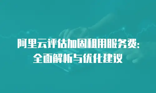 阿里云评估加固租用服务费：全面解析与优化建议