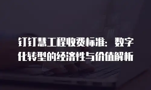 钉钉慧工程收费标准：数字化转型的经济性与价值解析