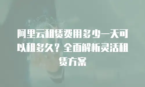 阿里云租赁费用多少一天可以租多久？全面解析灵活租赁方案