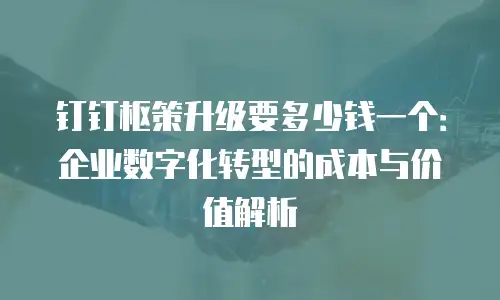 钉钉枢策升级要多少钱一个：企业数字化转型的成本与价值解析