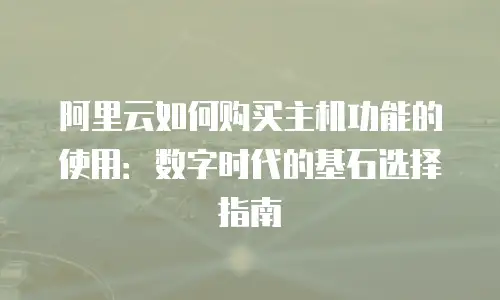 阿里云如何购买主机功能的使用：数字时代的基石选择指南